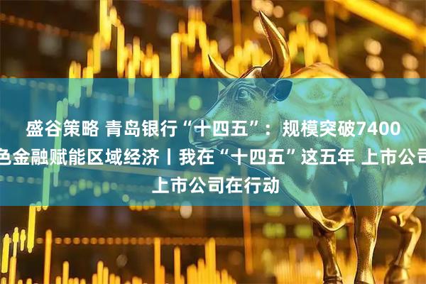 盛谷策略 青岛银行“十四五”：规模突破7400亿，特色金融赋能区域经济丨我在“十四五”这五年 上市公司在行动
