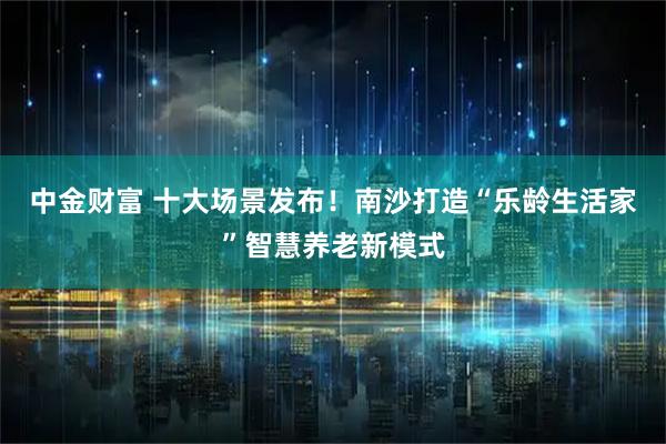 中金财富 十大场景发布！南沙打造“乐龄生活家”智慧养老新模式