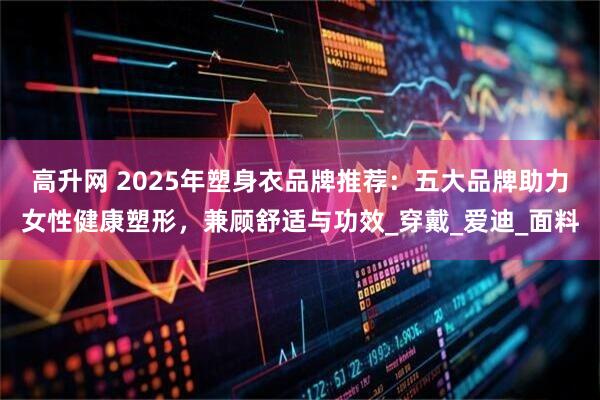 高升网 2025年塑身衣品牌推荐：五大品牌助力女性健康塑形，兼顾舒适与功效_穿戴_爱迪_面料