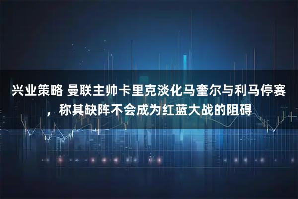 兴业策略 曼联主帅卡里克淡化马奎尔与利马停赛，称其缺阵不会成为红蓝大战的阻碍