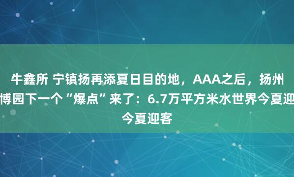 牛鑫所 宁镇扬再添夏日目的地，AAA之后，扬州世博园下一个“爆点”来了：6.7万平方米水世界今夏迎客