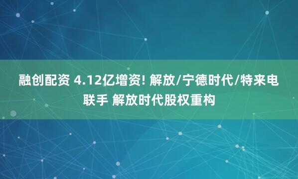 融创配资 4.12亿增资! 解放/宁德时代/特来电联手 解放时代股权重构