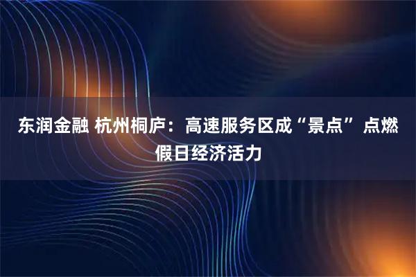东润金融 杭州桐庐：高速服务区成“景点” 点燃假日经济活力