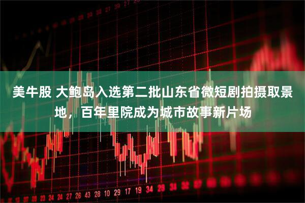 美牛股 大鲍岛入选第二批山东省微短剧拍摄取景地，百年里院成为城市故事新片场