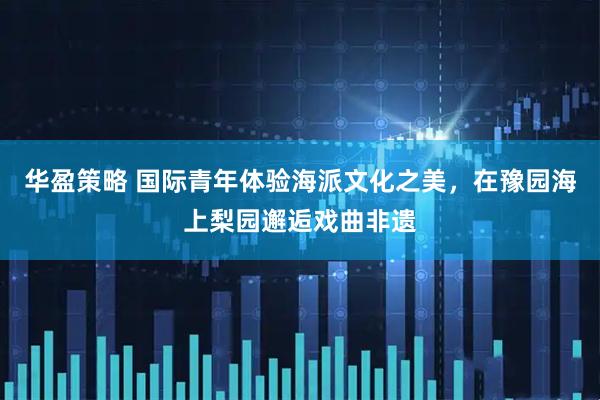 华盈策略 国际青年体验海派文化之美，在豫园海上梨园邂逅戏曲非遗