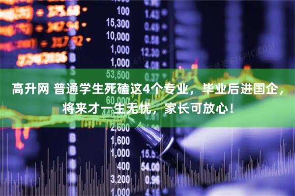 高升网 普通学生死磕这4个专业，毕业后进国企，将来才一生无忧，家长可放心！